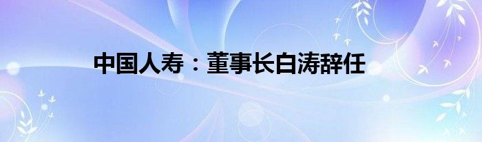 中国人寿：董事长白涛辞任