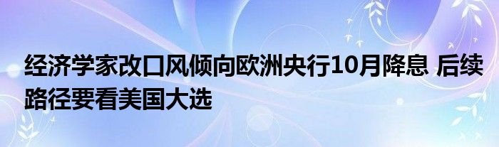 经济学家改口风倾向欧洲央行10月降息 后续路径要看美国大选