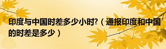 印度与中国时差多少小时?(通报印度和中国的时差是多少)