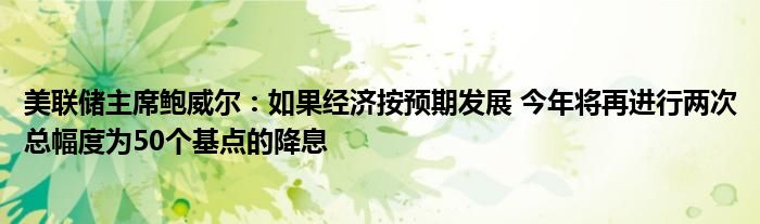 美联储主席鲍威尔：如果经济按预期发展 今年将再进行两次总幅度为50个基点的降息