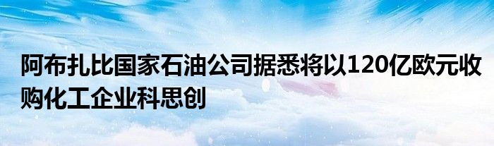 阿布扎比国家石油公司据悉将以120亿欧元收购化工企业科思创