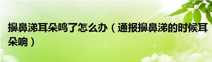 擤鼻涕耳朵鸣了怎么办(通报擤鼻涕的时候耳朵响)