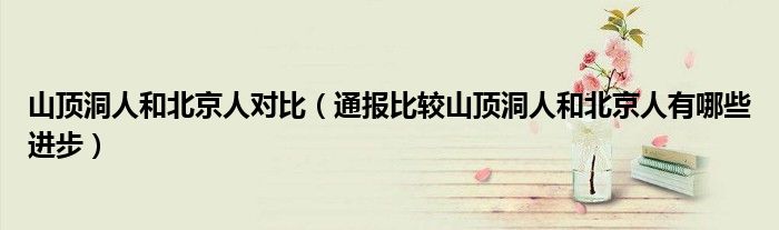 山顶洞人和北京人对比(通报比较山顶洞人和北京人有哪些进步)