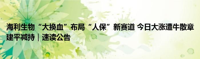 海利生物“大换血”布局“人保”新赛道 今日大涨遭牛散章建平减持｜速读公告