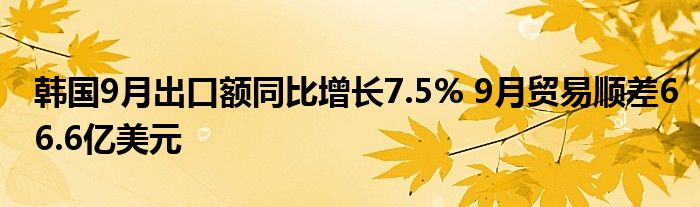 韩国9月出口额同比增长7.5% 9月贸易顺差66.6亿美元