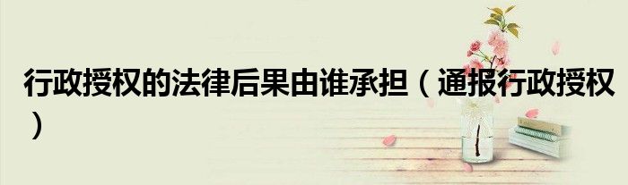 行政授权的法律后果由谁承担(通报行政授权)