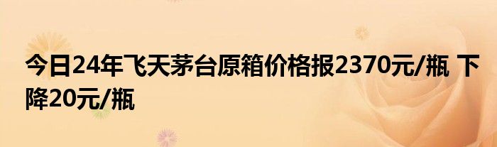 今日24年飞天茅台原箱价格报2370元/瓶 下降20元/瓶