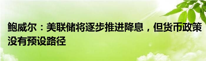 鲍威尔：美联储将逐步推进降息，但货币政策没有预设路径