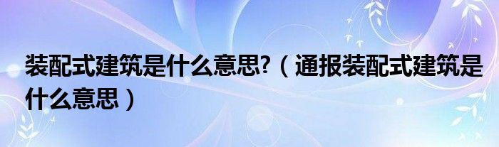 装配式建筑是什么意思?(通报装配式建筑是什么意思)