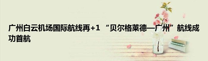 广州白云机场国际航线再+1 “贝尔格莱德—广州”航线成功首航
