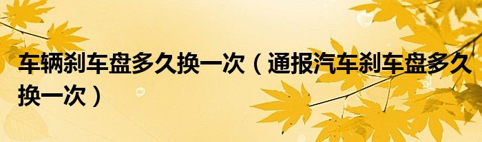 车辆刹车盘多久换一次(通报汽车刹车盘多久换一次)