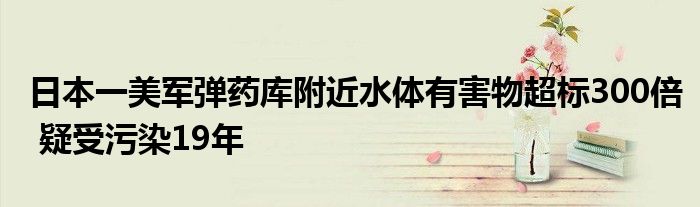 日本一美军弹药库附近水体有害物超标300倍 疑受污染19年