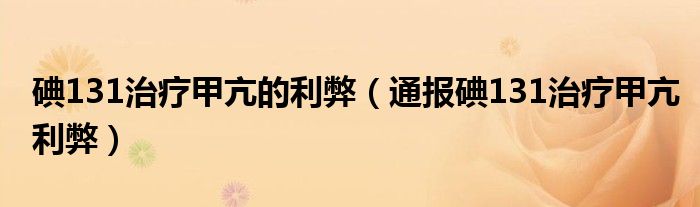 碘131治疗甲亢的利弊（通报碘131治疗甲亢利弊）