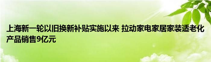 上海新一轮以旧换新补贴实施以来 拉动家电家居家装适老化产品销售9亿元