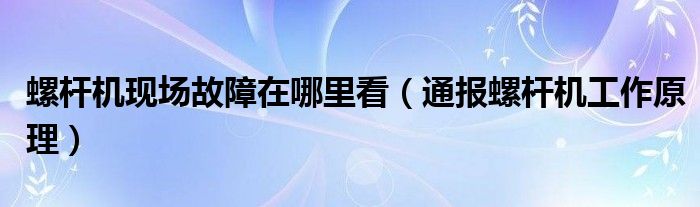螺杆机现场故障在哪里看(通报螺杆机工作原理)
