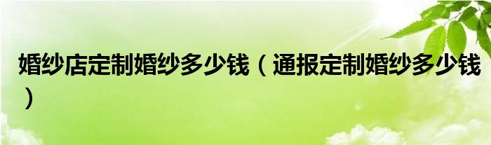 婚纱店定制婚纱多少钱(通报定制婚纱多少钱)