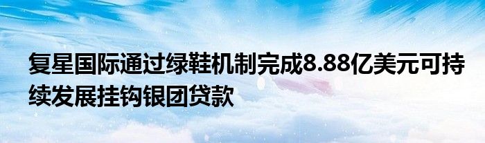 复星国际通过绿鞋机制完成8.88亿美元可持续发展挂钩银团贷款