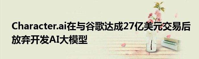Character.ai在与谷歌达成27亿美元交易后放弃开发AI大模型