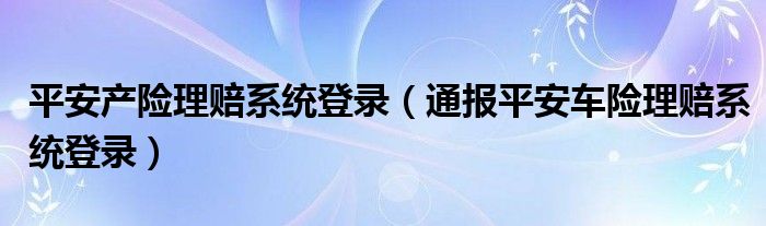 平安产险理赔系统登录(通报平安车险理赔系统登录)