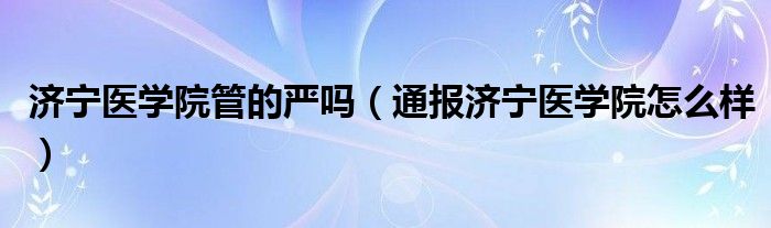 济宁医学院管的严吗(通报济宁医学院怎么样)