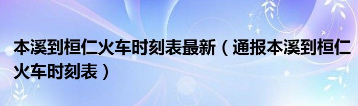 本溪到桓仁火车时刻表最新(通报本溪到桓仁火车时刻表)