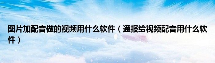 图片加配音做的视频用什么软件(通报给视频配音用什么软件)