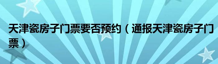 天津瓷房子门票要否预约(通报天津瓷房子门票)