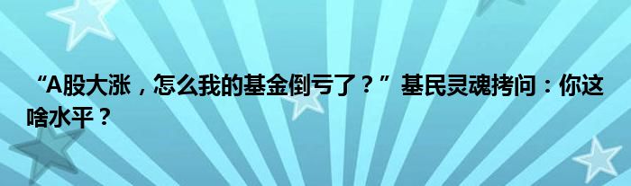“A股大涨,怎么我的基金倒亏了?”基民灵魂拷问:你这啥水平?