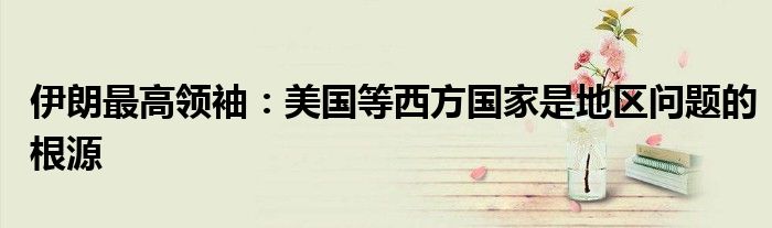 伊朗最高领袖:美国等西方国家是地区问题的根源