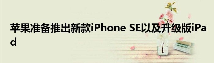 苹果准备推出新款iPhone SE以及升级版iPad