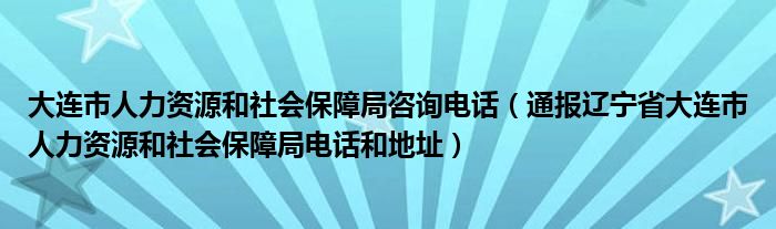 大连市人力资源和社会保障局咨询电话（通报辽宁省大连市人力资源和社会保障局电话和地址）