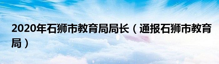 2020年石狮市教育局局长(通报石狮市教育局)