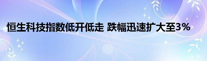 恒生科技指数低开低走 跌幅迅速扩大至3%