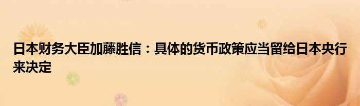 日本财务大臣加藤胜信:具体的货币政策应当留给日本央行来决定