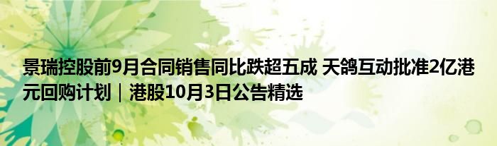 景瑞控股前9月合同销售同比跌超五成 天鸽互动批准2亿港元回购计划|港股10月3日公告精选