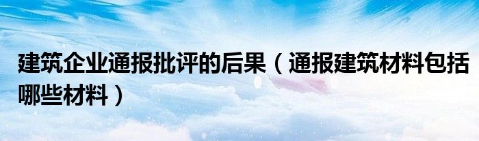 建筑企业通报批评的后果(通报建筑材料包括哪些材料)