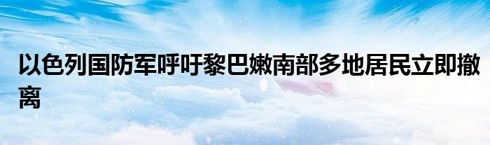 以色列国防军呼吁黎巴嫩南部多地居民立即撤离