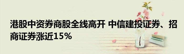 港股中资券商股全线高开 中信建投证券、招商证券涨近15%
