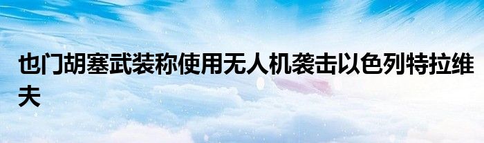 也门胡塞武装称使用无人机袭击以色列特拉维夫