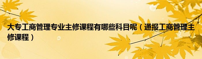 大专工商管理专业主修课程有哪些科目呢(通报工商管理主修课程)