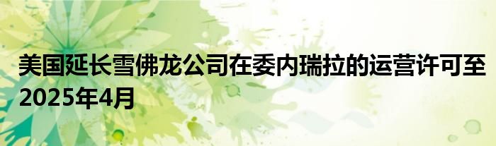 美国延长雪佛龙公司在委内瑞拉的运营许可至2025年4月