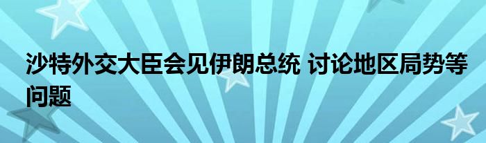 沙特外交大臣会见伊朗总统 讨论地区局势等问题