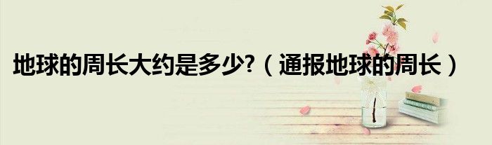 地球的周长大约是多少?(通报地球的周长)