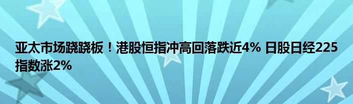 亚太市场跷跷板!港股恒指冲高回落跌近4% 日股日经225指数涨2%