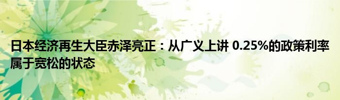 日本经济再生大臣赤泽亮正:从广义上讲 0.25%的政策利率属于宽松的状态