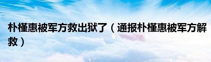 朴槿惠被军方救出狱了(通报朴槿惠被军方解救)