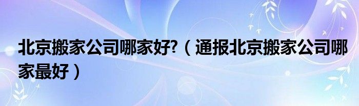 北京搬家公司哪家好?(通报北京搬家公司哪家最好)