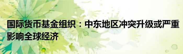 国际货币基金组织:中东地区冲突升级或严重影响全球经济