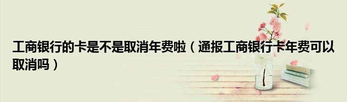 工商银行的卡是不是取消年费啦(通报工商银行卡年费可以取消吗)