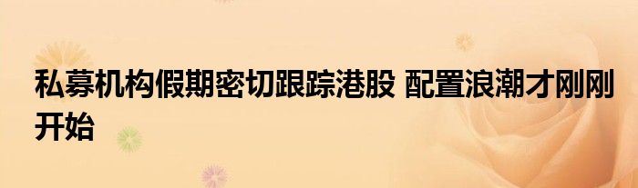 私募机构假期密切跟踪港股 配置浪潮才刚刚开始